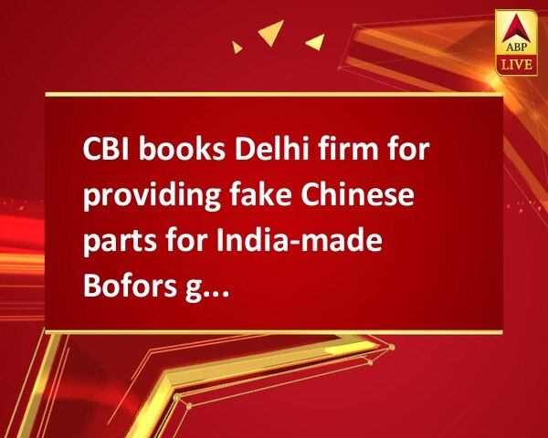 CBI books Delhi firm for providing fake Chinese parts for India-made Bofors guns CBI books Delhi firm for providing fake Chinese parts for India-made Bofors guns