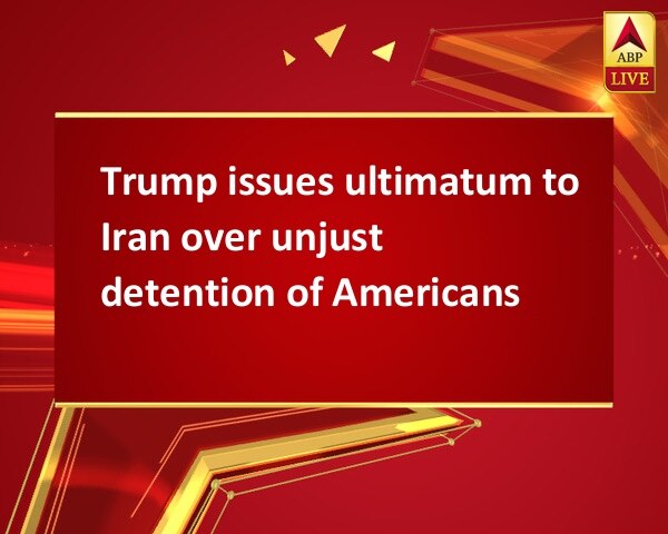 Trump issues ultimatum to Iran over unjust detention of Americans Trump issues ultimatum to Iran over unjust detention of Americans