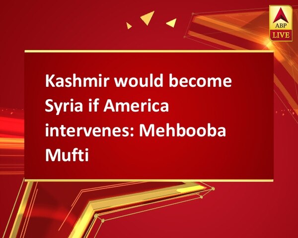 Kashmir would become Syria if America intervenes: Mehbooba Mufti Kashmir would become Syria if America intervenes: Mehbooba Mufti