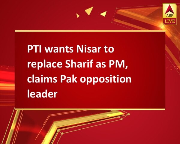 PTI wants Nisar to replace Sharif as PM, claims Pak opposition leader PTI wants Nisar to replace Sharif as PM, claims Pak opposition leader