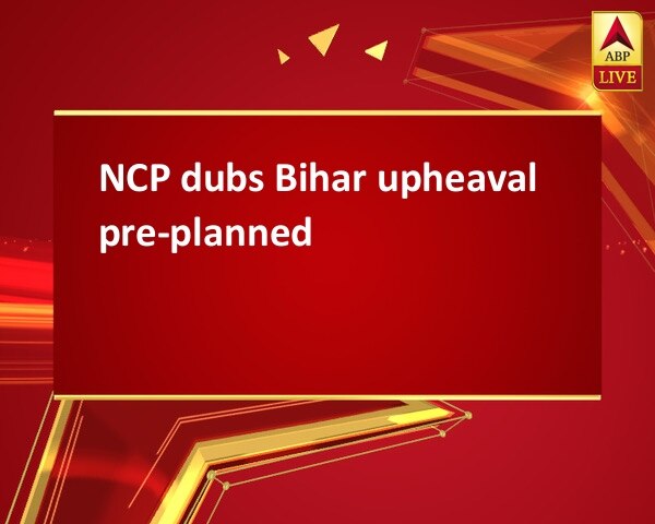 NCP dubs Bihar upheaval pre-planned NCP dubs Bihar upheaval pre-planned