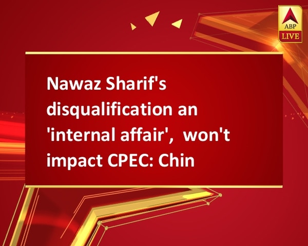 Nawaz Sharif's disqualification an 'internal affair',  won't impact CPEC: China Nawaz Sharif's disqualification an 'internal affair',  won't impact CPEC: China