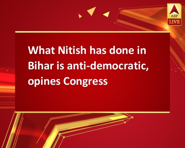 What Nitish has done in Bihar is anti-democratic, opines Congress What Nitish has done in Bihar is anti-democratic, opines Congress