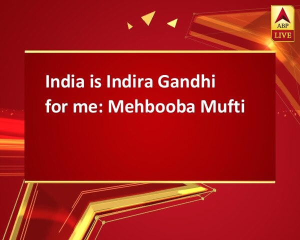 India is Indira Gandhi for me: Mehbooba Mufti India is Indira Gandhi for me: Mehbooba Mufti