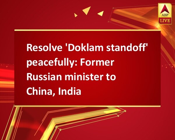 Resolve 'Doklam standoff' peacefully: Former Russian minister to China, India Resolve 'Doklam standoff' peacefully: Former Russian minister to China, India