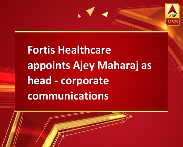 Fortis Healthcare appoints Ajey Maharaj as head - corporate communications Fortis Healthcare appoints Ajey Maharaj as head - corporate communications