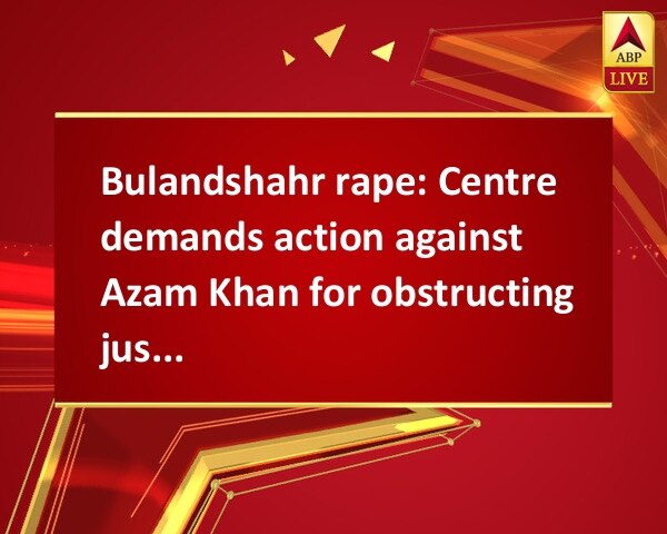 Bulandshahr rape: Centre demands action against Azam Khan for obstructing justice Bulandshahr rape: Centre demands action against Azam Khan for obstructing justice