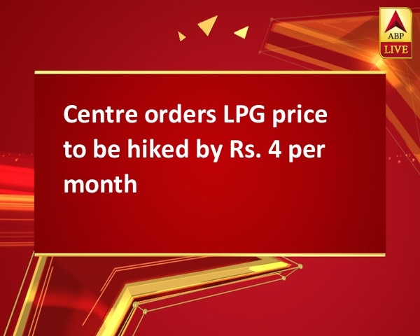 Centre orders LPG price to be hiked by Rs. 4 per month Centre orders LPG price to be hiked by Rs. 4 per month
