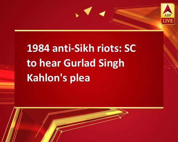 1984 anti-Sikh riots: SC to hear Gurlad Singh Kahlon's plea 1984 anti-Sikh riots: SC to hear Gurlad Singh Kahlon's plea