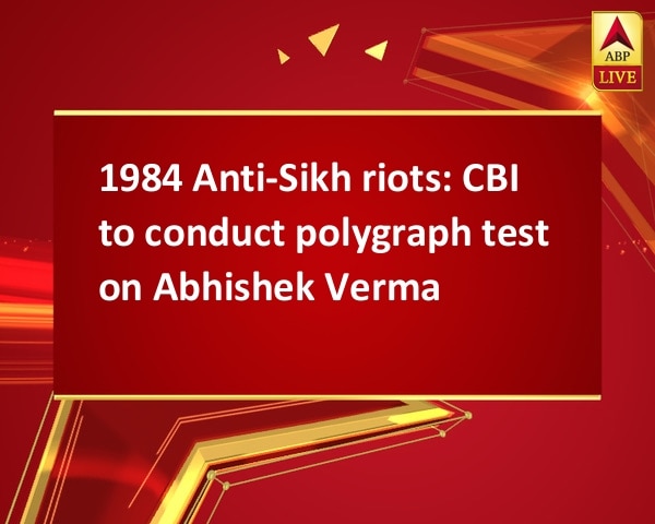 1984 Anti-Sikh riots: CBI to conduct polygraph test on Abhishek Verma 1984 Anti-Sikh riots: CBI to conduct polygraph test on Abhishek Verma