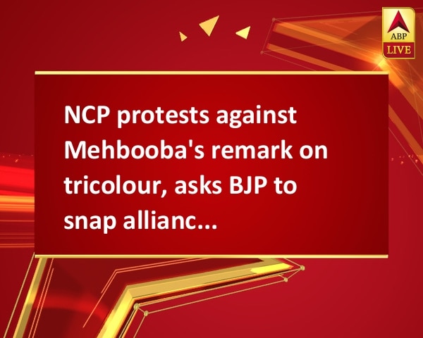 NCP protests against Mehbooba's remark on tricolour, asks BJP to snap alliance with PDP NCP protests against Mehbooba's remark on tricolour, asks BJP to snap alliance with PDP