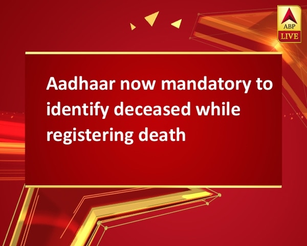 Aadhaar now mandatory to identify deceased while registering death Aadhaar now mandatory to identify deceased while registering death