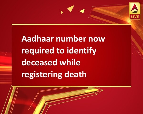 Aadhaar number now required to identify deceased while registering death Aadhaar number now required to identify deceased while registering death