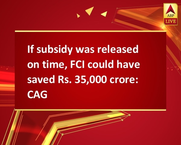 If subsidy was released on time, FCI could have saved Rs. 35,000 crore: CAG If subsidy was released on time, FCI could have saved Rs. 35,000 crore: CAG