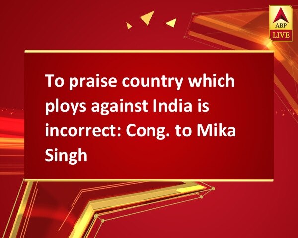 To praise country which ploys against India is incorrect: Cong. to Mika Singh To praise country which ploys against India is incorrect: Cong. to Mika Singh