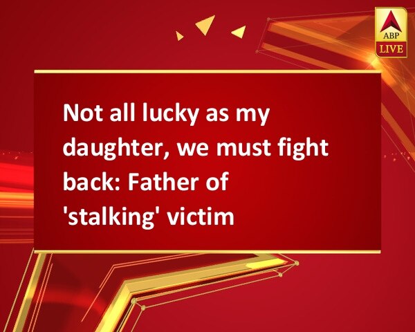 Not all lucky as my daughter, we must fight back: Father of 'stalking' victim Not all lucky as my daughter, we must fight back: Father of 'stalking' victim