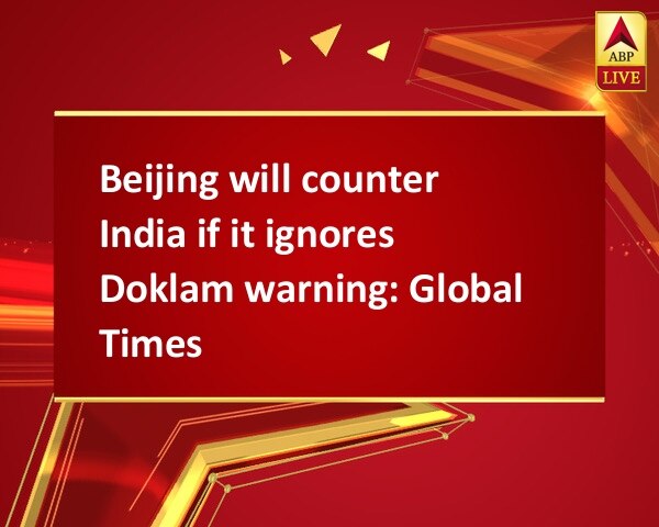 Beijing will counter India if it ignores Doklam warning: Global Times Beijing will counter India if it ignores Doklam warning: Global Times