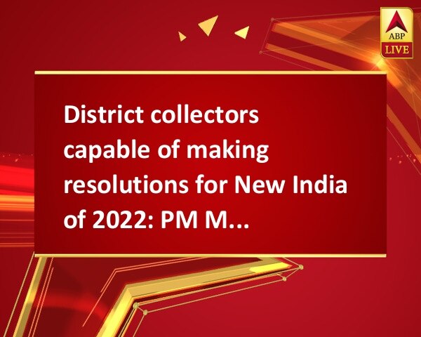 District collectors capable of making resolutions for New India of 2022: PM Modi District collectors capable of making resolutions for New India of 2022: PM Modi