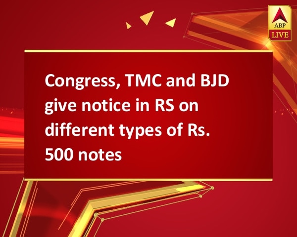 Congress, TMC and BJD give notice in RS on different types of Rs. 500 notes Congress, TMC and BJD give notice in RS on different types of Rs. 500 notes