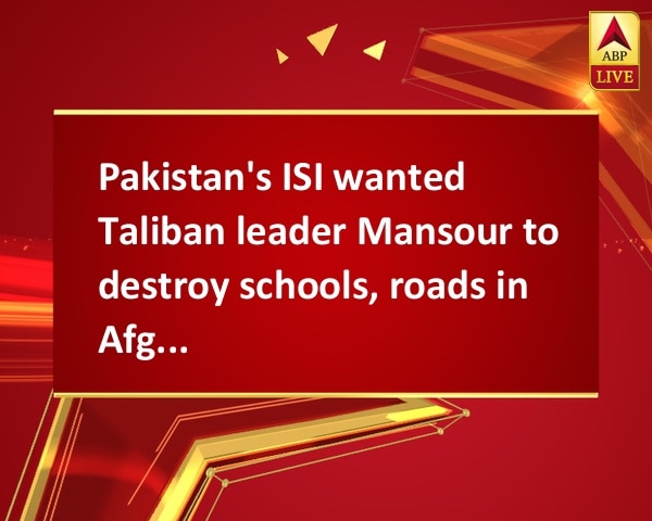 Pakistan's ISI wanted Taliban leader Mansour to destroy schools, roads in Afghanistan Pakistan's ISI wanted Taliban leader Mansour to destroy schools, roads in Afghanistan