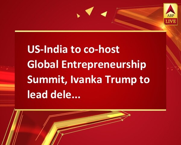 US-India to co-host Global Entrepreneurship Summit, Ivanka Trump to lead delegation US-India to co-host Global Entrepreneurship Summit, Ivanka Trump to lead delegation
