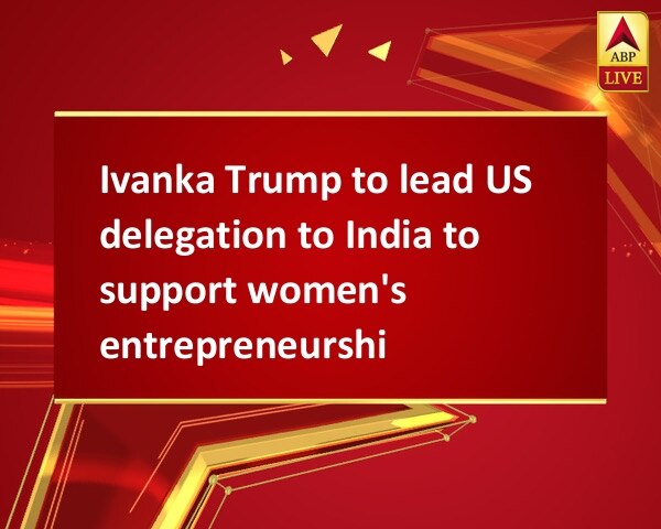 Ivanka Trump to lead US delegation to India to support women's entrepreneurship Ivanka Trump to lead US delegation to India to support women's entrepreneurship