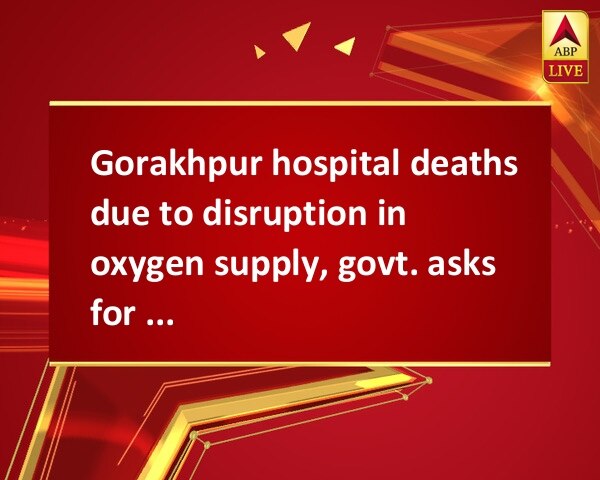 Gorakhpur hospital deaths due to disruption in oxygen supply, govt. asks for report  Gorakhpur hospital deaths due to disruption in oxygen supply, govt. asks for report