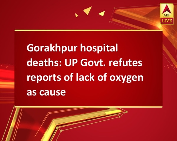 Gorakhpur hospital deaths: UP Govt. refutes reports of lack of oxygen as cause Gorakhpur hospital deaths: UP Govt. refutes reports of lack of oxygen as cause