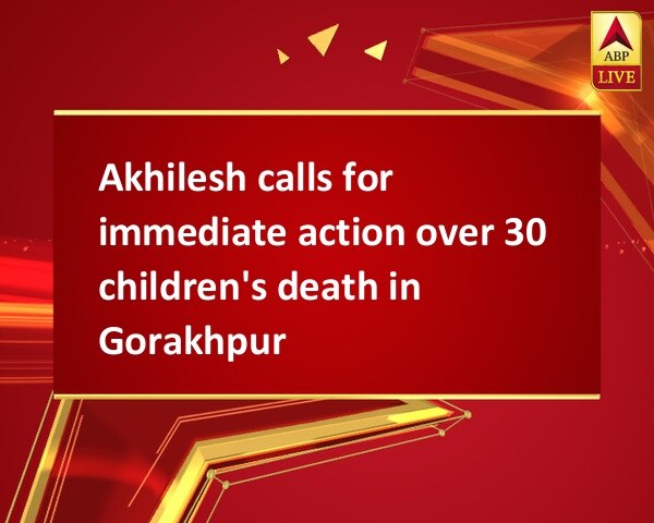 Akhilesh calls for immediate action over 30 children's death in Gorakhpur Akhilesh calls for immediate action over 30 children's death in Gorakhpur