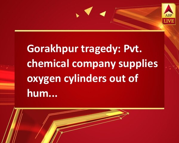 Gorakhpur tragedy: Pvt. chemical company supplies oxygen cylinders out of humanity Gorakhpur tragedy: Pvt. chemical company supplies oxygen cylinders out of humanity