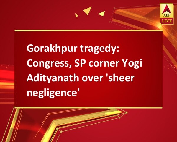 Gorakhpur tragedy: Congress, SP corner Yogi Adityanath over 'sheer negligence' Gorakhpur tragedy: Congress, SP corner Yogi Adityanath over 'sheer negligence'