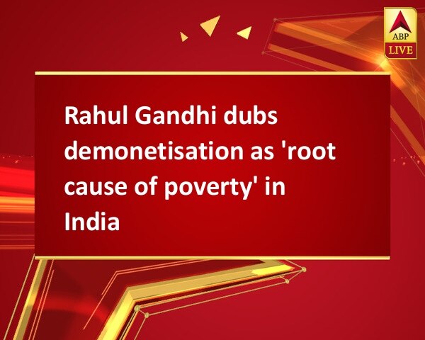 Rahul Gandhi dubs demonetisation as 'root cause of poverty' in India Rahul Gandhi dubs demonetisation as 'root cause of poverty' in India