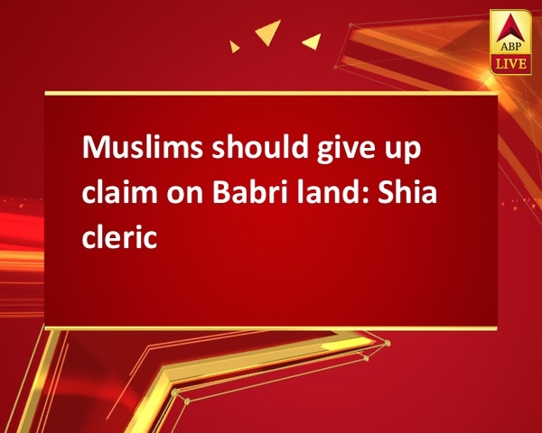 Muslims should give up claim on Babri land: Shia cleric Muslims should give up claim on Babri land: Shia cleric