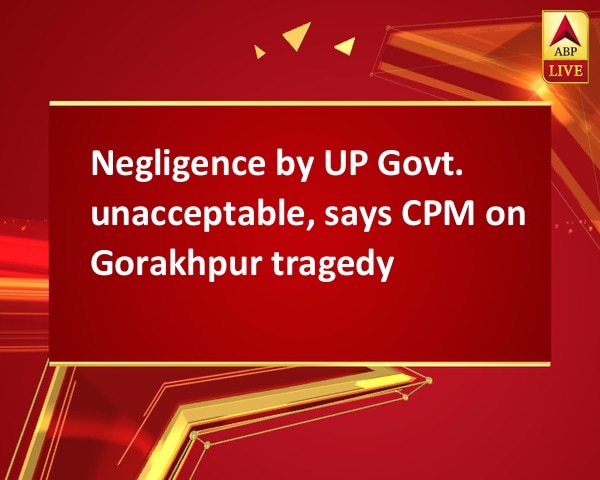 Negligence by UP Govt. unacceptable, says CPM on Gorakhpur tragedy Negligence by UP Govt. unacceptable, says CPM on Gorakhpur tragedy