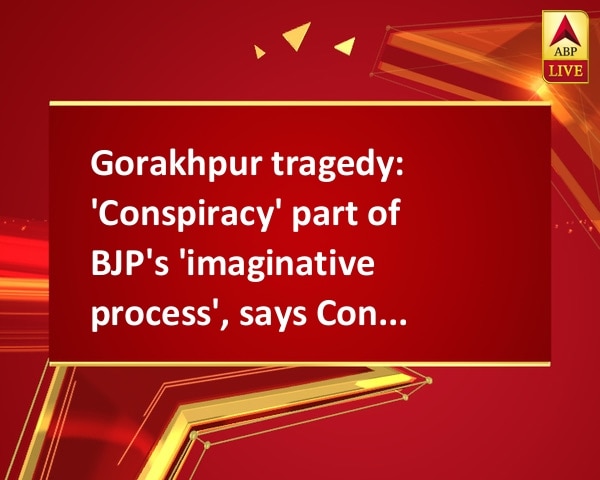 Gorakhpur tragedy: 'Conspiracy' part of BJP's 'imaginative process', says Congress Gorakhpur tragedy: 'Conspiracy' part of BJP's 'imaginative process', says Congress