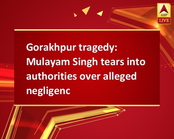 Gorakhpur tragedy: Mulayam Singh tears into authorities over alleged negligence Gorakhpur tragedy: Mulayam Singh tears into authorities over alleged negligence