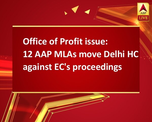 Office of Profit issue: 12 AAP MLAs move Delhi HC against EC's proceedings Office of Profit issue: 12 AAP MLAs move Delhi HC against EC's proceedings