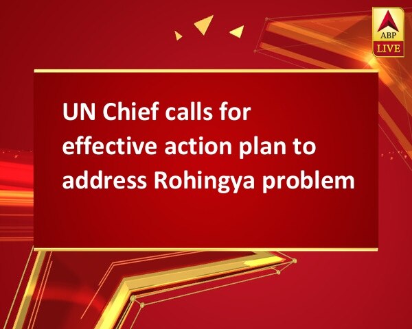 UN Chief calls for effective action plan to address Rohingya problem UN Chief calls for effective action plan to address Rohingya problem