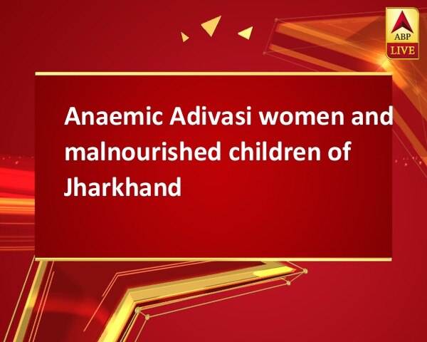 Anaemic Adivasi women and malnourished children of Jharkhand Anaemic Adivasi women and malnourished children of Jharkhand