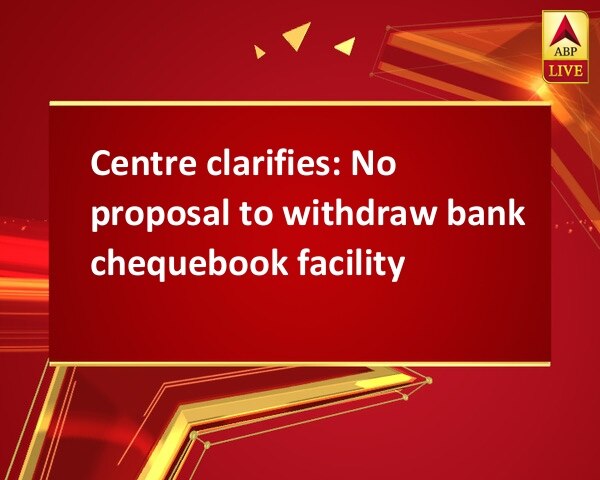 Centre clarifies: No proposal to withdraw bank chequebook facility Centre clarifies: No proposal to withdraw bank chequebook facility