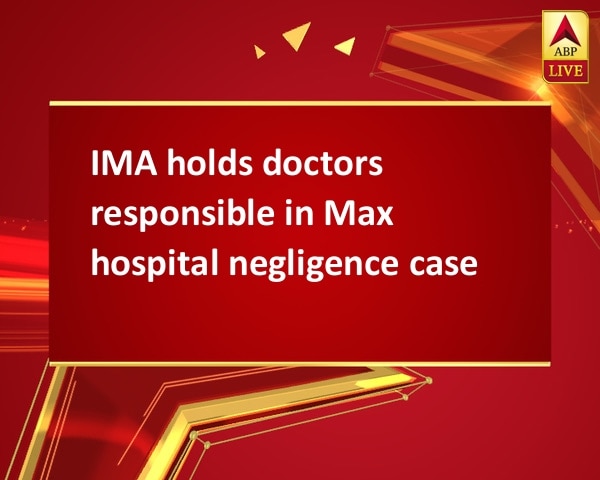 IMA holds doctors responsible in Max hospital negligence case IMA holds doctors responsible in Max hospital negligence case