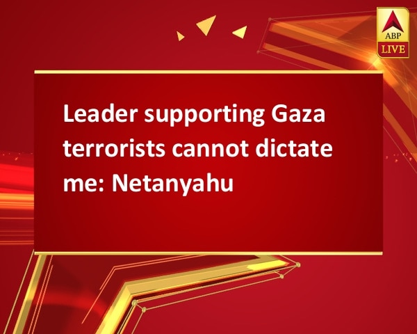 Leader supporting Gaza terrorists cannot dictate me: Netanyahu Leader supporting Gaza terrorists cannot dictate me: Netanyahu