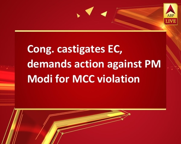Cong. castigates EC, demands action against PM Modi for MCC violation Cong. castigates EC, demands action against PM Modi for MCC violation