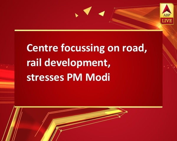 Centre focussing on road, rail development, stresses PM Modi Centre focussing on road, rail development, stresses PM Modi