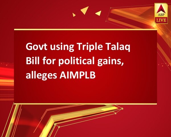Govt using Triple Talaq Bill for political gains, alleges AIMPLB Govt using Triple Talaq Bill for political gains, alleges AIMPLB