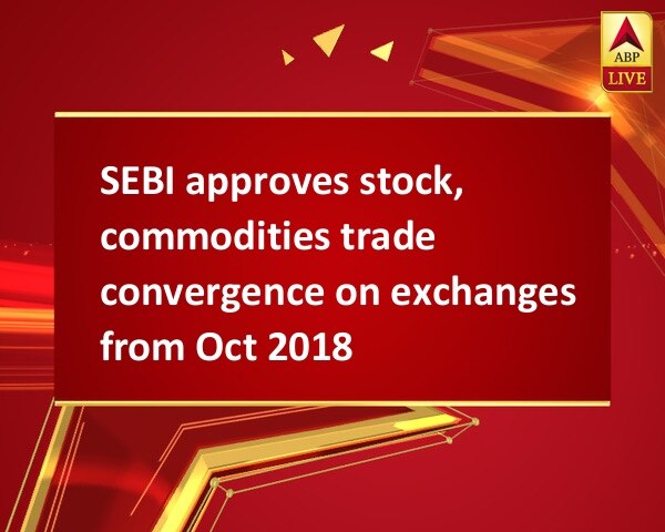 SEBI approves stock, commodities trade convergence on exchanges from Oct 2018