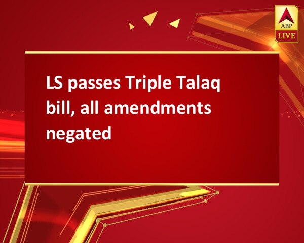 LS passes Triple Talaq bill, all amendments negated LS passes Triple Talaq bill, all amendments negated