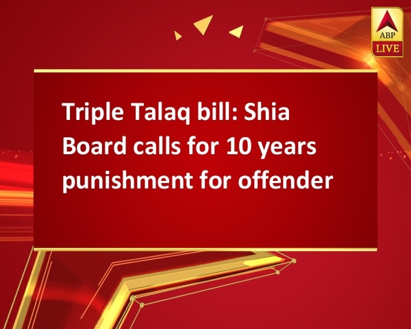 Triple Talaq bill: Shia Board calls for 10 years punishment for offender Triple Talaq bill: Shia Board calls for 10 years punishment for offender