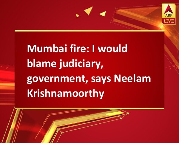 Mumbai fire: I would blame judiciary, government, says Neelam Krishnamoorthy Mumbai fire: I would blame judiciary, government, says Neelam Krishnamoorthy