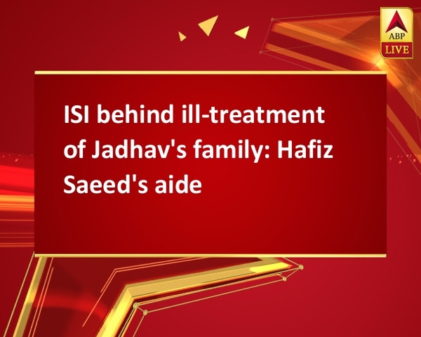 ISI behind ill-treatment of Jadhav's family: Hafiz Saeed's aide ISI behind ill-treatment of Jadhav's family: Hafiz Saeed's aide
